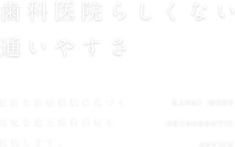 歯科医院らしくない通いやすさ 2,000人以上の豊富な 診療経験をもとに、高度な矯正歯科治療を提供します。KASAI MORE ORTHODONTIC OFFICE