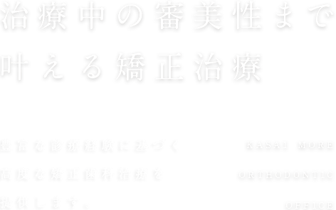 治療中の審美性まで叶える矯正治療 2,000人以上の豊富な 診療経験をもとに、高度な矯正歯科治療を提供します。KASAI MORE ORTHODONTIC OFFICE